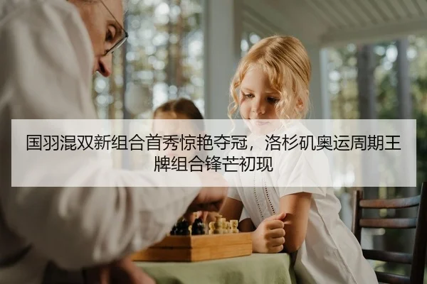 国羽混双新组合首秀惊艳夺冠，洛杉矶奥运周期王牌组合锋芒初现